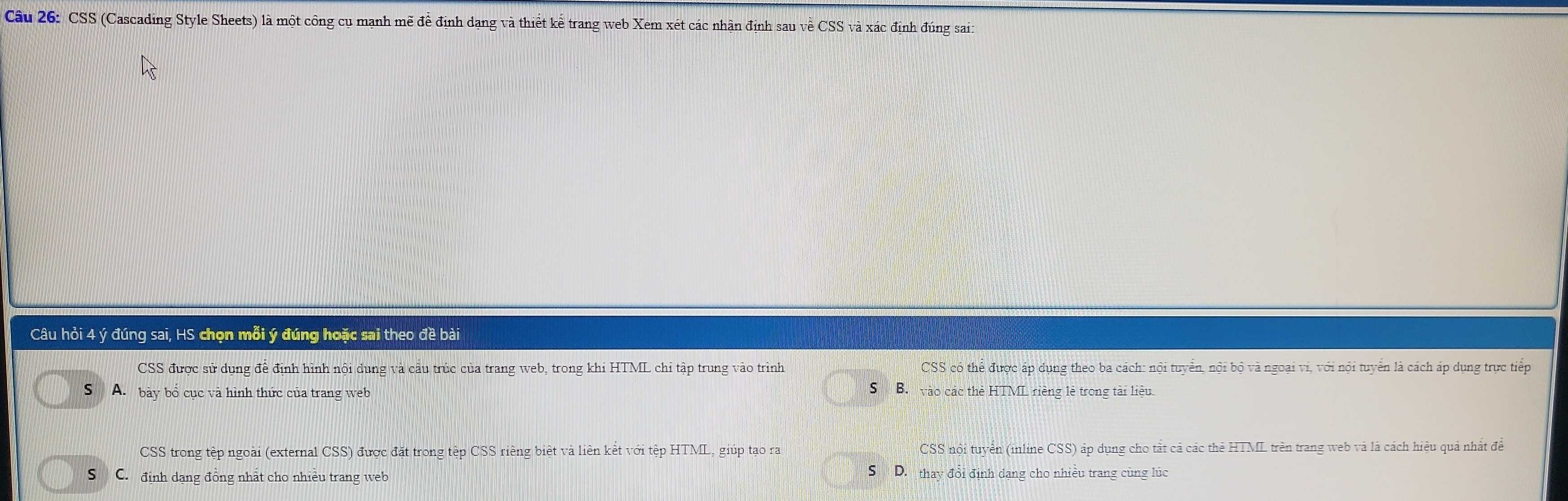 CSS (Cascading Style Sheets) là một công cụ mạnh mẽ đề định dạng và thiết kể trang web Xem xét các nhận định sau về CSS và xác định đúng sai:
Câu hỏi 4 ý đúng sai, HS chọn mỗi ý đúng hoặc sai theo đề bài
CSS được sử dụng đề định hình nội dung và cầu trúc của trang web, trong khi HTML chỉ tập trung vào trình CSS có thể được áp dụng theo ba cách: nội tuyển, nội bộ và ngoại vi, với nội tuyển là cách áp dụng trực tiếp
ς
S A. bày bổ cục và hình thức của trang web B. vào các thẻ HTML riềng lẻ trong tài liệu.
CSS trong tệp ngoài (external CSS) được đặt trong tệp CSS riếng biệt và liên kết với tệp HTML, giúp tạo ra CSS nội tuyển (inline CSS) áp dụng cho tắt cả các thẻ HTML trên trang web và là cách hiệu quả nhất đề
S C. định dạng đồng nhất cho nhiều trang web
S D. thay đổi định dạng cho nhiều trang cùng lúc