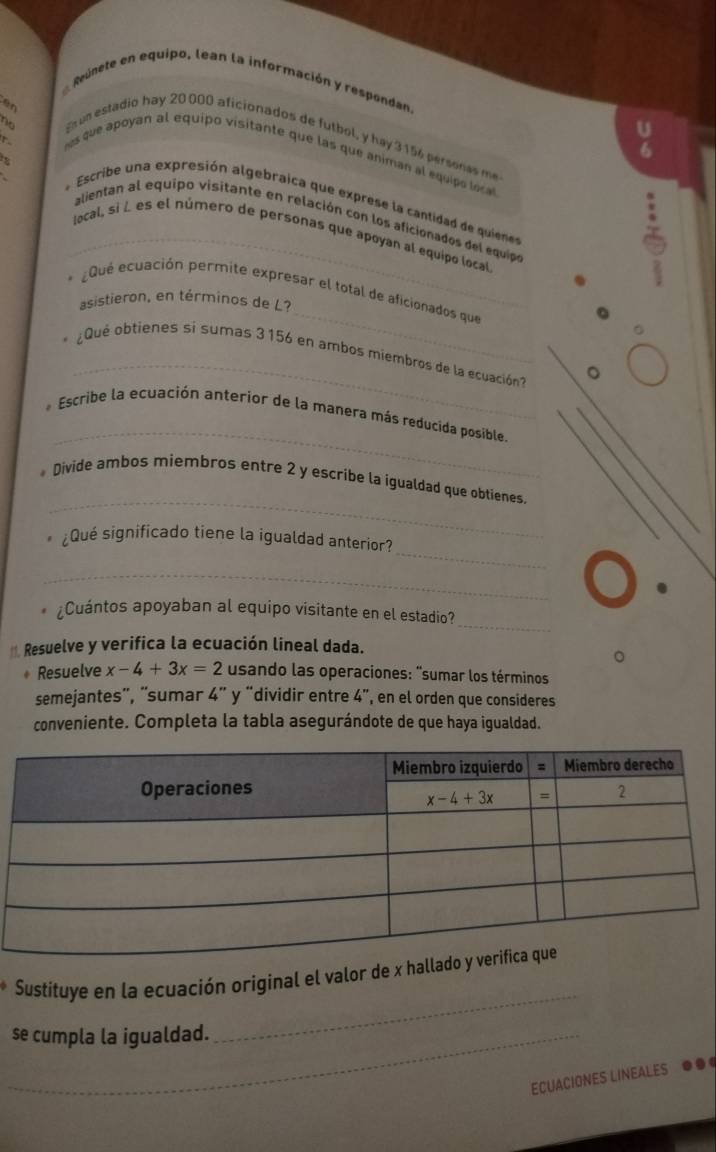 Reúnete en equipo, lean la información y respondan.
en
no
U
un estadio hay 20000 aficionados de futbol, y hey 3156 persones me
6
hes que apoyan al equipo visitante que las que animan al equipo loca
* Escribe una expresión algebraica que exprese la cantidad de quien
alientan al equipo visitante en relación con los aficionados del equipo
_local, sì L es el número de personas que apoyan al equipo local
_
* ¿Que ecuación permite expresar el total de aficionados que
asistieron, en términos de L?
_
Que obtienes si sumas 3 156 en ambos miembros de la ecuación?
_
* Escribe la ecuación anterior de la manera más reducida posible.
_
* Divide ambos miembros entre 2 y escribe la igualdad que obtienes.
_
¿Qué significado tiene la igualdad anterior?
_
_
¿Cuántos apoyaban al equipo visitante en el estadio?
*. Resuelve y verifica la ecuación lineal dada.
Resuelve x-4+3x=2 usando las operaciones: "sumar los términos
semejantes'', “sumar 4” y “dividir entre 4", en el orden que consideres
conveniente. Completa la tabla asegurándote de que haya igualdad.
_
Sustituye en la ecuación original el valor de x ha
_se cumpla la igualdad.
ECUACIONES LINEALES