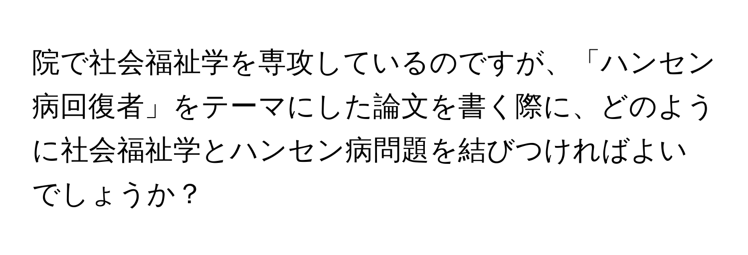 院で社会福祉学を専攻しているのですが、「ハンセン病回復者」をテーマにした論文を書く際に、どのように社会福祉学とハンセン病問題を結びつければよいでしょうか？