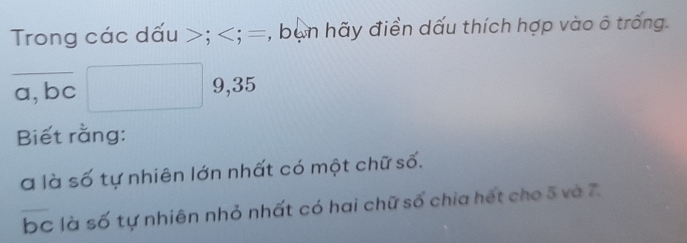 Trong các dấu ; ; =, bạn hãy điền dấu thích hợp vào ô trống. 
a,bc 9, 35
Biết rằng: 
à là số tự nhiên lớn nhất có một chữ số. 
bc là số tự nhiên nhỏ nhất có hai chữ số chia hết cho 5 và 7.