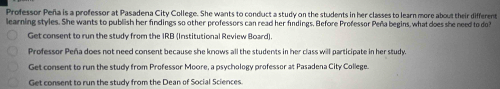 Professor Peña is a professor at Pasadena City College. She wants to conduct a study on the students in her classes to learn more about their different
learning styles. She wants to publish her findings so other professors can read her fndings. Before Professor Peña begins, what does she need to do?
Get consent to run the study from the IRB (Institutional Review Board).
Professor Peña does not need consent because she knows all the students in her class will participate in her study.
Get consent to run the study from Professor Moore, a psychology professor at Pasadena City College.
Get consent to run the study from the Dean of Social Sciences.