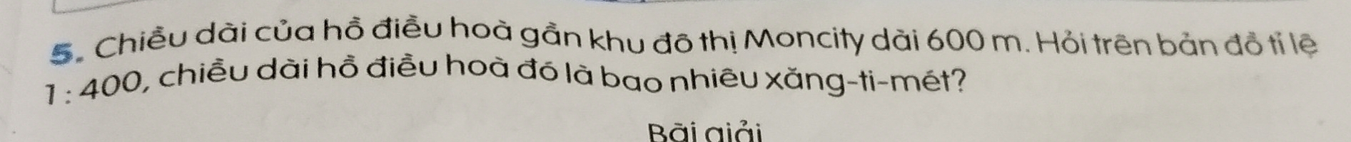 Chiều dài của hồ điều hoà gần khu đô thị Moncity dài 600 m. Hỏi trên bản đồ tỉ lệ
1:400 0, chiều dài hồ điều hoà đó là bao nhiêu xăng-ti-mét? 
Bãi giải
