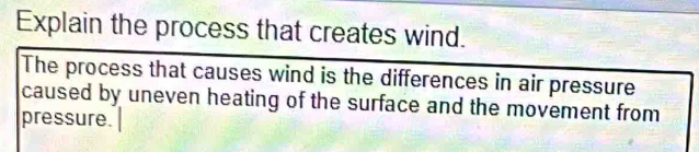 Explain the process that creates wind. 
The process that causes wind is the differences in air pressure 
caused by uneven heating of the surface and the movement from 
pressure.