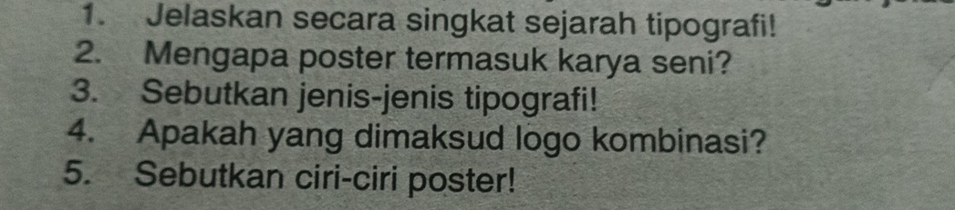 Jelaskan secara singkat sejarah tipografi! 
2. Mengapa poster termasuk karya seni? 
3. Sebutkan jenis-jenis tipografi! 
4. Apakah yang dimaksud logo kombinasi? 
5. Sebutkan ciri-ciri poster!