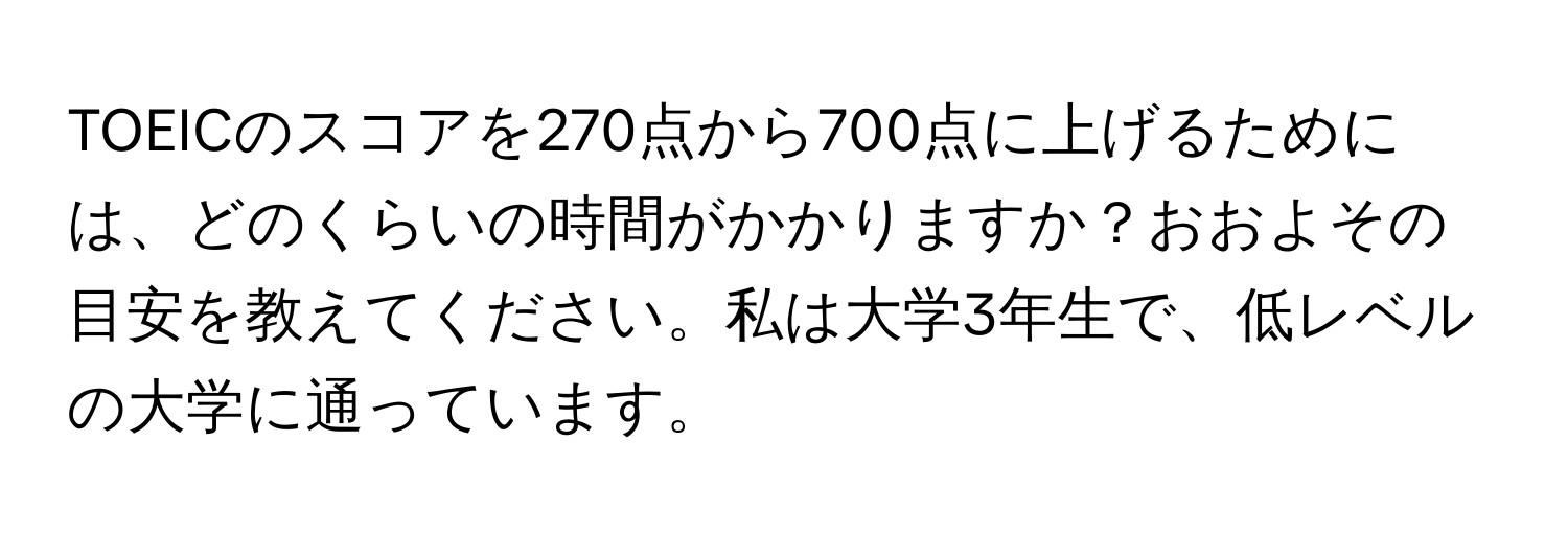 TOEICのスコアを270点から700点に上げるためには、どのくらいの時間がかかりますか？おおよその目安を教えてください。私は大学3年生で、低レベルの大学に通っています。