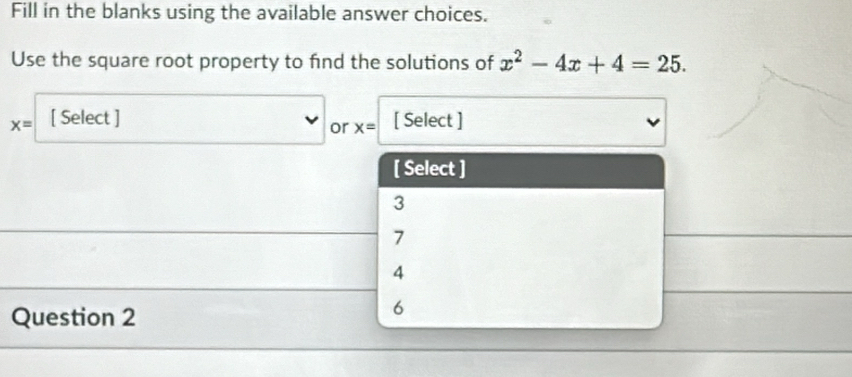 Fill in the blanks using the available answer choices.
Use the square root property to find the solutions of x^2-4x+4=25.
x= [ Select ] [ Select ]
or x=
[ Select ]
3
7
4
Question 2
6