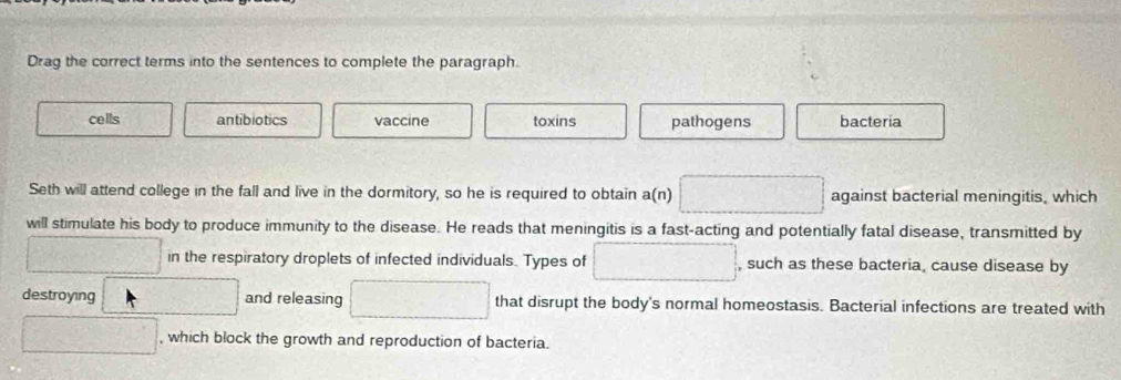 Drag the correct terms into the sentences to complete the paragraph.
cells antibiotics vaccine toxins pathogens bacteria
Seth will attend college in the fall and live in the dormitory, so he is required to obtain a(n) □ against bacterial meningitis, which
will stimulate his body to produce immunity to the disease. He reads that meningitis is a fast-acting and potentially fatal disease, transmitted by
frac 16=x^2-5x in the respiratory droplets of infected individuals. Types of □ , such as these bacteria, cause disease by
destroying^-C and releasing □ that disrupt the body's normal homeostasis. Bacterial infections are treated with
□ , which block the growth and reproduction of bacteria.