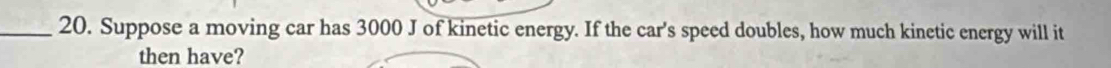 Suppose a moving car has 3000 J of kinetic energy. If the car's speed doubles, how much kinetic energy will it 
then have?