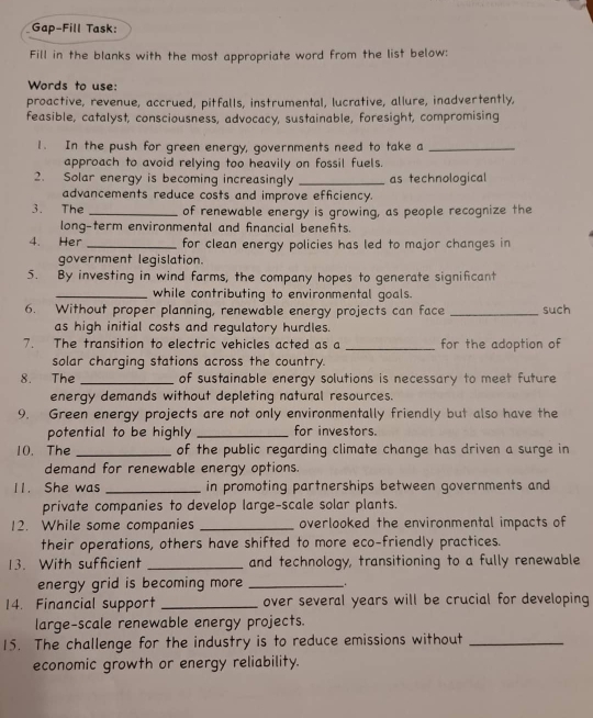 Gap-Fill Task: 
Fill in the blanks with the most appropriate word from the list below: 
Words to use: 
proactive, revenue, accrued, pitfalls, instrumental, lucrative, allure, inadvertently, 
feasible, catalyst, consciousness, advocacy, sustainable, foresight, compromising 
1. In the push for green energy, governments need to take a_ 
approach to avoid relying too heavily on fossil fuels. 
2. Solar energy is becoming increasingly _as technological 
advancements reduce costs and improve efficiency. 
3. The _of renewable energy is growing, as people recognize the 
long-term environmental and financial benefts. 
4. Her _for clean energy policies has led to major changes in 
government legislation. 
5. By investing in wind farms, the company hopes to generate significant 
_while contributing to environmental goals. 
6. Without proper planning, renewable energy projects can face _such 
as high initial costs and regulatory hurdles. 
7. The transition to electric vehicles acted as a _for the adoption of 
solar charging stations across the country. 
8. The _of sustainable energy solutions is necessary to meet future 
energy demands without depleting natural resources. 
9. Green energy projects are not only environmentally friendly but also have the 
potential to be highly _for investors. 
10. The _of the public regarding climate change has driven a surge in 
demand for renewable energy options. 
11. She was _in promoting partnerships between governments and 
private companies to develop large-scale solar plants. 
12. While some companies _overlooked the environmental impacts of 
their operations, others have shifted to more eco-friendly practices. 
13. With sufficient _and technology, transitioning to a fully renewable 
energy grid is becoming more _. 
14. Financial support _over several years will be crucial for developing 
large-scale renewable energy projects. 
15. The challenge for the industry is to reduce emissions without_ 
economic growth or energy reliability.