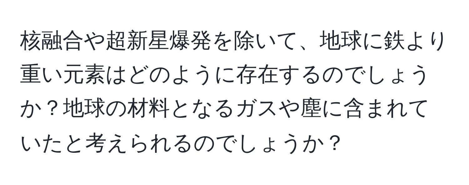 核融合や超新星爆発を除いて、地球に鉄より重い元素はどのように存在するのでしょうか？地球の材料となるガスや塵に含まれていたと考えられるのでしょうか？