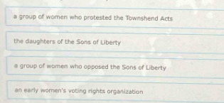 a group of women who protested the Townshend Acts
the daughters of the Sons of Liberty
a group of women who opposed the Sons of Liberty
an early women's voting rights organization