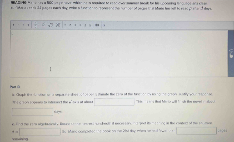 READING Mario has a 500 -page novel which he is required to read over summer break for his upcoming language arts class. 
a. If Mario reads 24 pages each day, write a function to represent the number of pages that Mario has left to read p after d days. 
+ , +  □ /□   □^(□) sqrt(□ ) = * < > S > () π
Part B 
b. Graph the function on a separate sheet of paper. Estimate the zero of the function by using the graph. Justify your response. 
The graph appears to intersect the d -axis at about This means that Mario will finish the novel in about
□ days. 
c. Find the zero algebraically. Round to the nearest hundredth if necessary. Interpret its meaning in the context of the situation.
dapprox □ .So So, Mario completed the book on the 21st day, when he had fewer than x=1,() pages 
remaining.