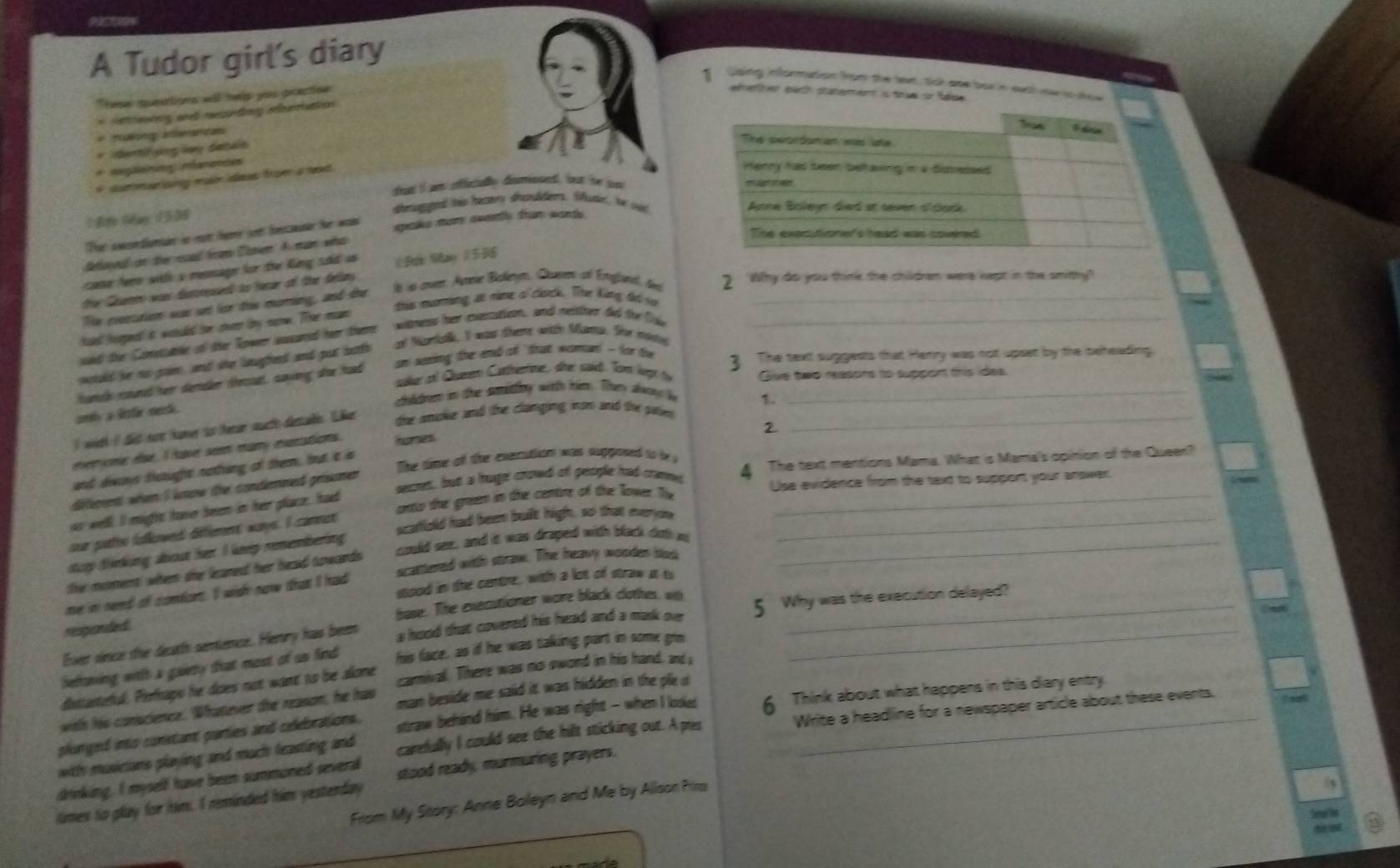 A Tudor girl's diary
Doing infformation from the tex, tck ove bor in oath now no dow
These queations wll help you practiee
eeriter each staterent is true or fdee
= ettrewing and recording muriattion
*  muing aeanca
* dentifying ly detais
* aeglaning nanonces
i dummarising main ideas from a txt.
that It an stfictally dimosed, but be js 
dimagged ths beatry dsndidiers. Sutie, hr sud
Ther anondundn in mott fere jot hesausier for w spaks mor awty from wards 
Beloyed on the road from Clnen A man who
case fere witth a resmage for the King sdid us ( Đan Mao (336
ls is ovee. Amme Boleyn, Ckumen of Emgjanal, tee 2 Why do you think the children were kept in the smithy?
the Gauaten was dutrpsedt to berar of the felliny
ths muming at mime of clock. The King đơ v_
The eecation was aet for thie moring, and the
hard herped it wetuled for chver bry nerw. Ther mean
sed ther Conesabe of ther Tower ausured her teere witness her exeration, and netther del the fole_
wotuld her no poe , and sher laugfhed and purt botth at Narta. I was there with Mans. The notel
hunch rourd her demder teut, saving she had an seering the end of "that woman! - for ti_
3 The sext suggests that Herry was not upset by the beheading
saker of Quemen Cathertime, she said. Tow lvpt to Give two reasons to support this idea.
choldrers in the semiddny witth him. They alwor le 1.
sndlo a lster mende.
I with I did noe hamer to herar sucth dersae. "ker the smuke and the clanging inan and the pale_
everone ese, I have seem many eurations. homes
The time of the exeration was supposed to b 
secres, but a hruge crowd of people had camne 4 The text mentions Mama. What is Mama's opinion of the Queer?
and diways distught nothing of them, but a s
different when I know the condemned grisner 2
Use evidence from the text to support your answer.
as well. I might have been in her place, had
our pattoo follewed different ways. I carnet onto the green in the centre of the lover. Tv__
scaffold had been built high, so that everyon
could see, and is was draped with black doth in_
stp tinking about her I keep remembering
the moment when the leaned her heaad towards
me in need of confans. I wish now that I had scattered with straw. The hneavy woloden bluk
stood in the centre, with a lot of straw it ts
responded base. The executioner wore black clothes wo
Ever since the death semience. Hemry has been a hood that covered his head and a mask ovs 5 Why was the execution delayed?
befraving witlh a gaiety that most of us find his face, as if he was taking part in some go
disstaiteful. Plefraps he does not want to be alone carnival. There was no sword in his hand, and 
with his conscience. Whatever the reason, he has man beside me said it was hidden in the ple d
Write a headline for a newspaper article about these events.
pkinged into constant parties and celebrations. straw behind him. He was right - when I looked 6 Think about what happens in this diary entry.
with musicians playing and much leasting and
drinking. I myself have been summoned several carefully I could see the hilt sticking out. A pres
times to play for him. I reminded him yesterday stood ready, murmuring prayers.
From My Story: Anne Boleyn and Me by Alison Pirs
3
Seal fhr
diret