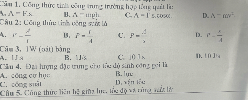 Công thức tính công trong trường hợp tổng quát là:
A. A=F.s. B. A=mgh. C. A=F.s.cos alpha. D. A=mv^2. 
Câu 2: Công thức tính công suất là
A. P= A/t  B. P= t/A  C. P= A/s  P= s/A 
D.
Câu 3. 1W (oát) bằng
A. 1J.s B. 1J/s C. 10 J. s D. 10 J/s
Câu 4. Đại lượng đặc trưng cho tốc độ sinh công gọi là
A. công cơ học B. lực
C. công suất D. vận tốc
Câu 5. Công thức liên hệ giữa lực, tốc độ và công suất là: