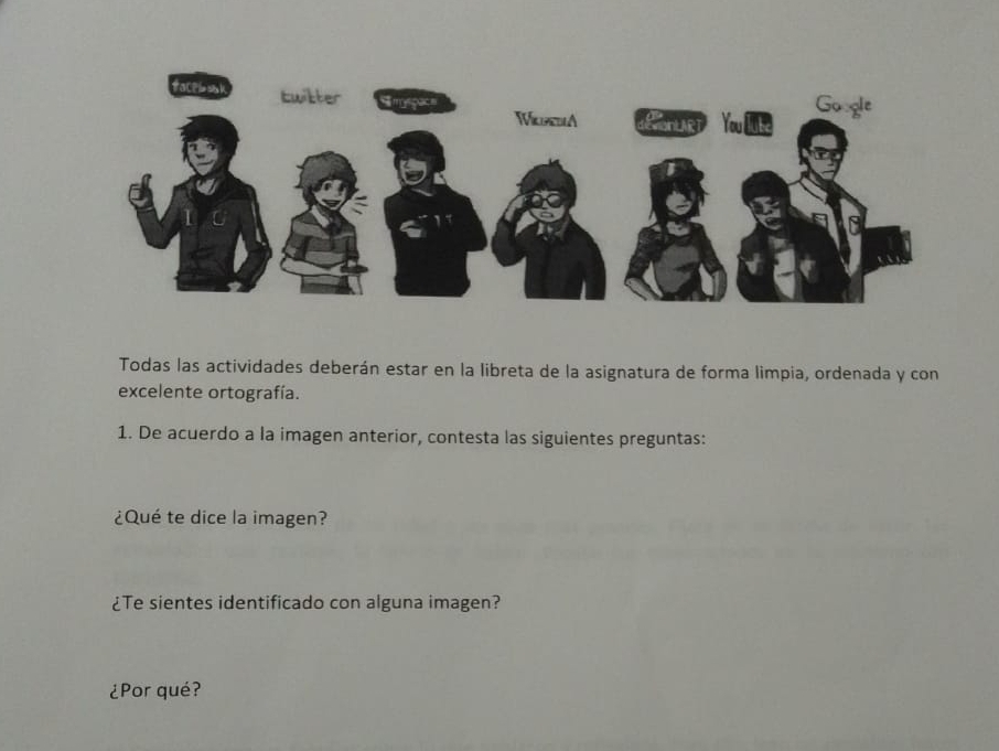 Todas las actividades deberán estar en la libreta de la asignatura de forma limpia, ordenada y con 
excelente ortografía. 
1. De acuerdo a la imagen anterior, contesta las siguientes preguntas: 
¿Qué te dice la imagen? 
¿Te sientes identificado con alguna imagen? 
¿Por qué?