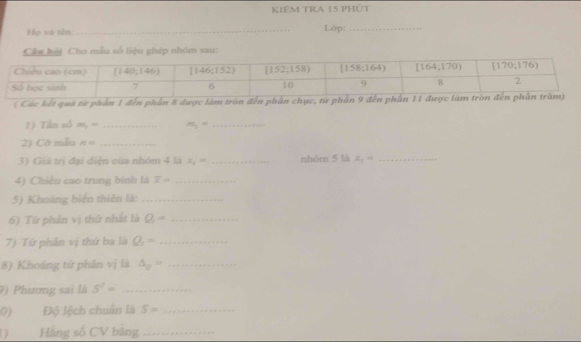 KIÊM TRA 15 pHÚt
Họ và nên: _Lớp:_
Câu hải Cho mẫu số liệu ghép nhóm sau:
Các kết quá từ phần 1 đến phần 8 dược làm tròn đến phân chục, từ phần 9
1) Tần số m_5= _ m_2= _
2) Cô mẫu n= _
3) Giá trị đại diện của nhóm 4 là x_1= _nhóm 5 là x_1= _
4) Chiều cao trung bình là overline x= _
5) Khoảng biến thiên là:_
6) Tứ phân vị thứ nhất là Q_1= _
7) Tứ phân vị thứ ba là Q_1= _
8) Khoảng tứ phân vị là △ _Q= _
9) Phương sai là S^3= _
0) Độ lệch chuẩn là S= _
) Hàng số CV bảng_