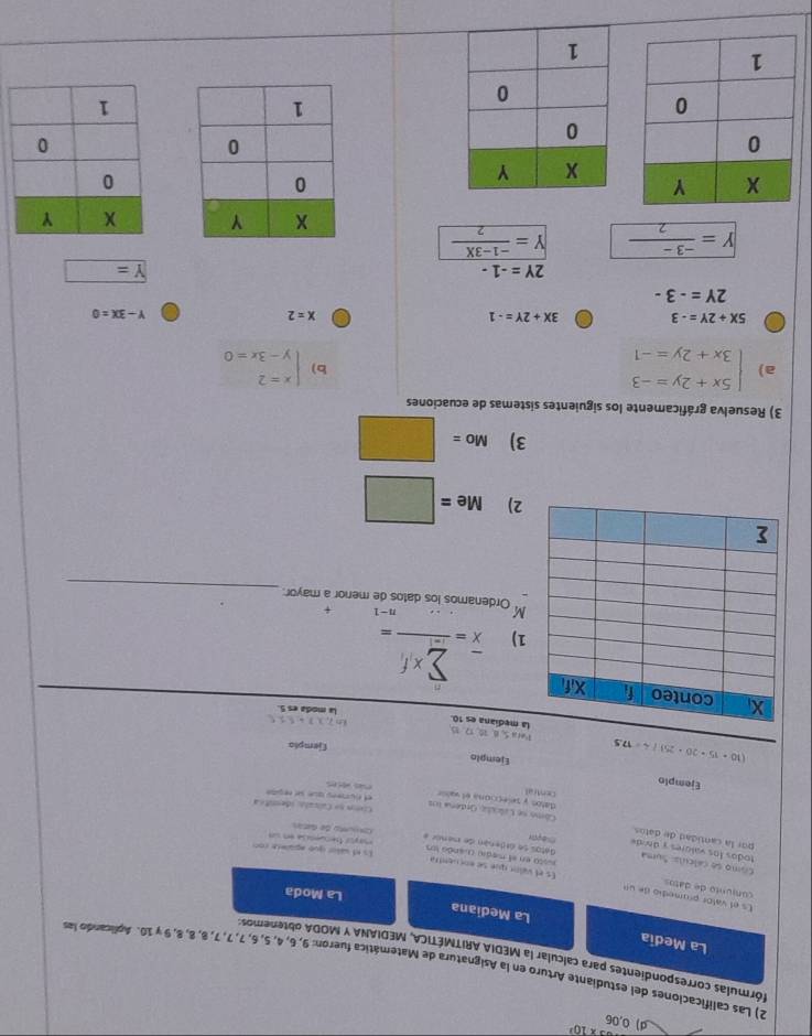 * 10^3
d) 0,06
2) Las calificaciones del estudiante Arturo en la Asignatura de Matemática fueron: 9, 6, 4, 5, 6, 7, 7, 7, 8, 8, 8, 9 γ 10. Aplicando la
córmulas correspondientes para calcular la MEDIA ARITMÉTICA, MEDIANA Y MODA obtenemos
La Medía La Mediana
La Moda
Es el valor promedío de un Es el vaíno que se encuentra
conjunto de datos nsto en el medi cuando los
todos los valores  y dind 
Cimo se calculs: Suma Gatos se ordenán de menór a Comnunto de datás mayor fecuesõa en sn
Is of sater que apalete con
por la cantidad de datos Como se Calcsãio Ordena los
Con na Calcaló idemitia
datos y pelecciona el valir et numes que se repite
central
 
Ejemplo Ejemplo
(10· 15· 20· 25)/4=17.5
Ejemplo
Pera5,6,70,12,15
in 7.3.3,5,5,
a mediana es 10. la moda es 5.
frac (x=frac sumlimits _i=1)^n* f_i=
1)
n-1 +
_
M Ordenamos los datos de meror a mayor:
2) Me=□
3) Mo=□
3) Resuelva gráficamente los siguientes sistemas de ecuaciones
a) beginarrayl 5x+2y=-3 3x+2y=-1endarray. beginarrayl x=2 y-3x=0endarray.
b)
5X+2Y=-3 3X+2Y=-1
x=2
Y-3X=0
2Y=-3-
2Y=-1-
Y= □
Y= (-3-)/2  Y= (-1-3X)/2 