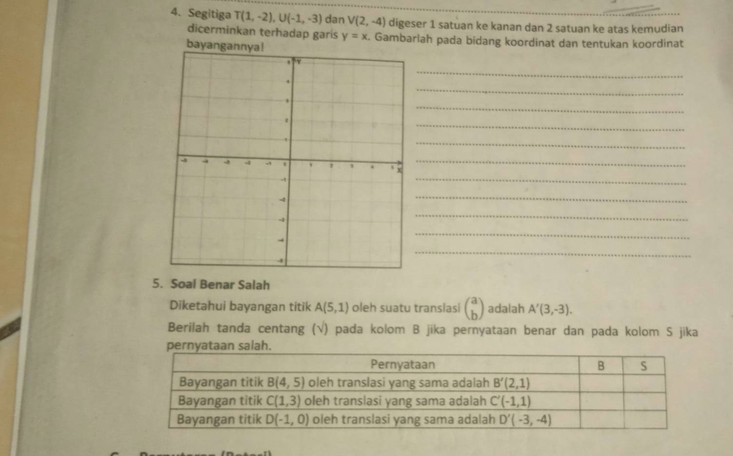 Segitiga T(1,-2),U(-1,-3) dan V(2,-4) digeser 1 satuan ke kanan dan 2 satuan ke atas kemudian
dicerminkan terhadap garis y=x. Gambarlah pada bidang koordinat dan tentukan koordinat
bayanga
_
_
_
_
_
_
_
_
_
_
_
5. Soal Benar Salah
Diketahui bayangan titik A(5,1) oleh suatu translasi beginpmatrix a bendpmatrix adalah A'(3,-3).
Berilah tanda centang (√) pada kolom B jika pernyataan benar dan pada kolom S jika