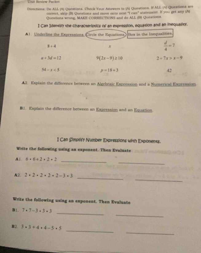 Unit Review Packet 
Directions: Do ALL (A) Questions. Check Your Answers to (A) Questions. If ALL (A) Questions are 
correct, skip (B) Questions and move onto next “I can" statement. If you get any (A) 
Questions wrong, MAKE CORRECTIONS and do ALL (B) Questions. 
I Can Identify the characteristics of an expression, equation and an inequality. 
A1. Underline the Expressions, Circle the Equations Box in the Inequalities
8+4
x
 d/4 =7
a+3d=12
9(2x-9)≥ 10
2+7x>x-9
54-x<5</tex>
p=18+3
42 
▲2. Explain the difference between an Algebraic Expression and a Numerical Expression. 
B1. Explain the difference between an Expression and an Equation. 
I Can Simplify Number Expressions with Exponents. 
Write the following using an exponent. Then Evaluate 
_ 
_ 
A1. 6· 6+2· 2· 2
_ 
_ 
A2. 2· 2· 2· 2· 2-3· 3
Write the following using an exponent. Then Evaluate 
_ 
_ 
B1. 7· 7-3· 3· 3
_ 
_ 
B2. 3· 3+4· 4-5· 5