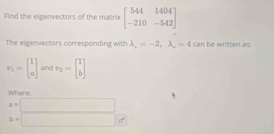 Find the eigenvectors of the matrix beginbmatrix 544&1404 -210&-542endbmatrix
The eigenvectors corresponding with lambda _1=-2, lambda _4=4 can be written as:
v_1=beginbmatrix 1 aendbmatrix and v_2=beginbmatrix 1 bendbmatrix
Where:
a=□
b=□ 0°