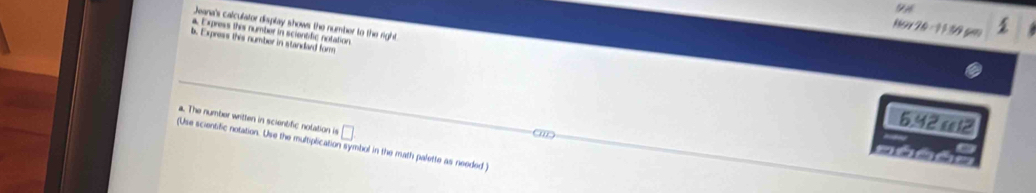 Jeana's calculator display shows the number to the right. 
Nor 20 - 11 30 gm 
A Exress thes number in scientific notation 
b. Express this number in standard form
6.42 æ12 
a. The number written in scienblic nolation is □ 
(Use scientific notation. Use the multiplication symbol in the math palette as needed )