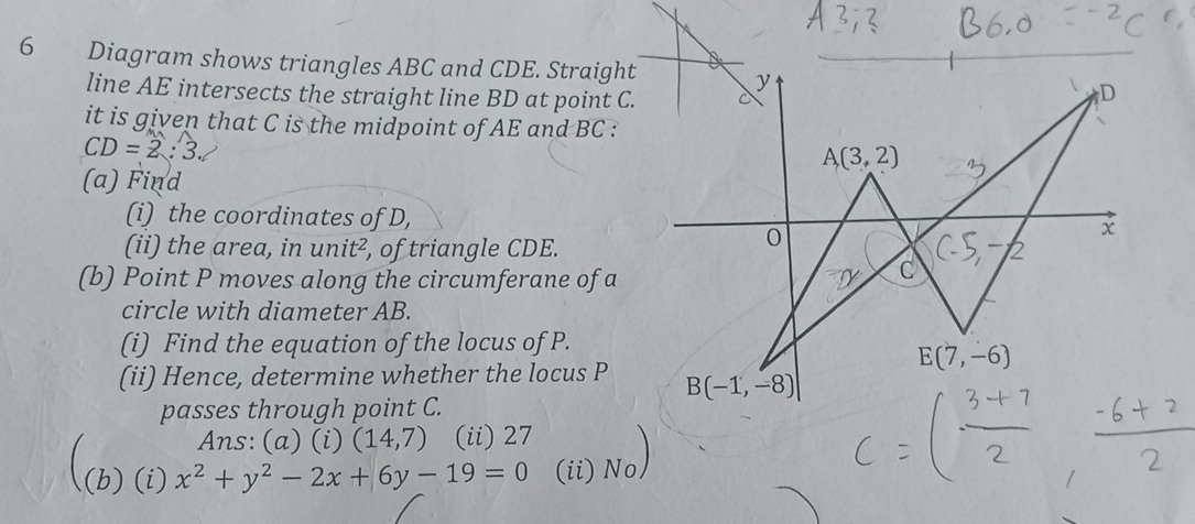 Diagram shows triangles ABC and CDE. Straight
line AE intersects the straight line BD at point C.
it is given that C is the midpoint of AE and BC :
CD=2:3.
(a) Find
(i) the coordinates of D,
(ii) the area, in unit^2 , of triangle CDE.
(b) Point P moves along the circumferane of a
circle with diameter AB.
(i) Find the equation of the locus of P.
(ii) Hence, determine whether the locus P 
passes through point C.
Ans: (a) (i) (14,7) (ii) 27
(b) (i) x^2+y^2-2x+6y-19=0 (ii) No)