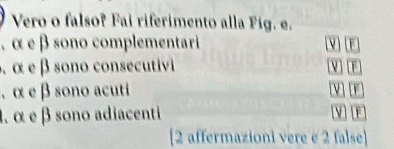 Vero o falso? Fai riferimento alla Fig. e.
, α e β sono complementari V F
α α e β sono coscutv 
、 α e β sono acuti F
1. α e β sono adiacenti V F
[2 affermazioni vere e 2 false]