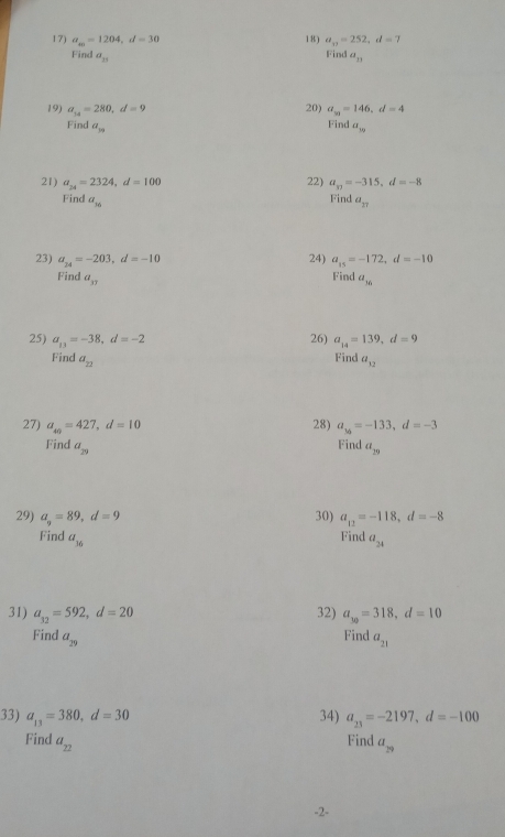 a_m=1204, d=30 18) a_n=252, d=7
Find 
Find a_11 a_n
19) a_14=280, d=9 20) a_m=146, d=4
Find 
Find a_19 a_10
21) a_24=2324, d=100 22) a_10=-315, d=-8
Find 
Find a_16 a_17
23) a_24=-203, d=-10 24) a_15=-172, d=-10
Find 
Find a_37 a_16
26) 
25) a_13=-38, d=-2 a_14=139, d=9
Find 
Find a_22 a_12
27) a_40=427, d=10 28) a_36=-133, d=-3
Find 
Find a_29 a_29
29) a_9=89, d=9 30) a_12=-118, d=-8
Find a_16
Find a_21
31) a_32=592, d=20 32) a_30=318, d=10
Find 
Find a_29 a_21
33) a_13=380, d=30 34) a_23=-2197, d=-100
Find a_22
Find a_29
-2 -