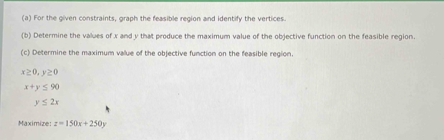 For the given constraints, graph the feasible region and identify the vertices. 
(b) Determine the values of x and y that produce the maximum value of the objective function on the feasible region. 
(c) Determine the maximum value of the objective function on the feasible region.
x≥ 0, y≥ 0
x+y≤ 90
y≤ 2x
Maximize: z=150x+250y