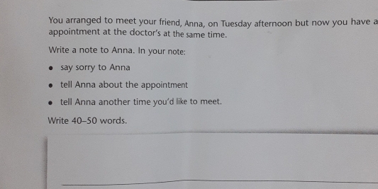 You arranged to meet your friend, Anna, on Tuesday afternoon but now you have a 
appointment at the doctor’s at the same time. 
Write a note to Anna. In your note: 
say sorry to Anna 
tell Anna about the appointment 
tell Anna another time you'd like to meet. 
Write 40-50 words.