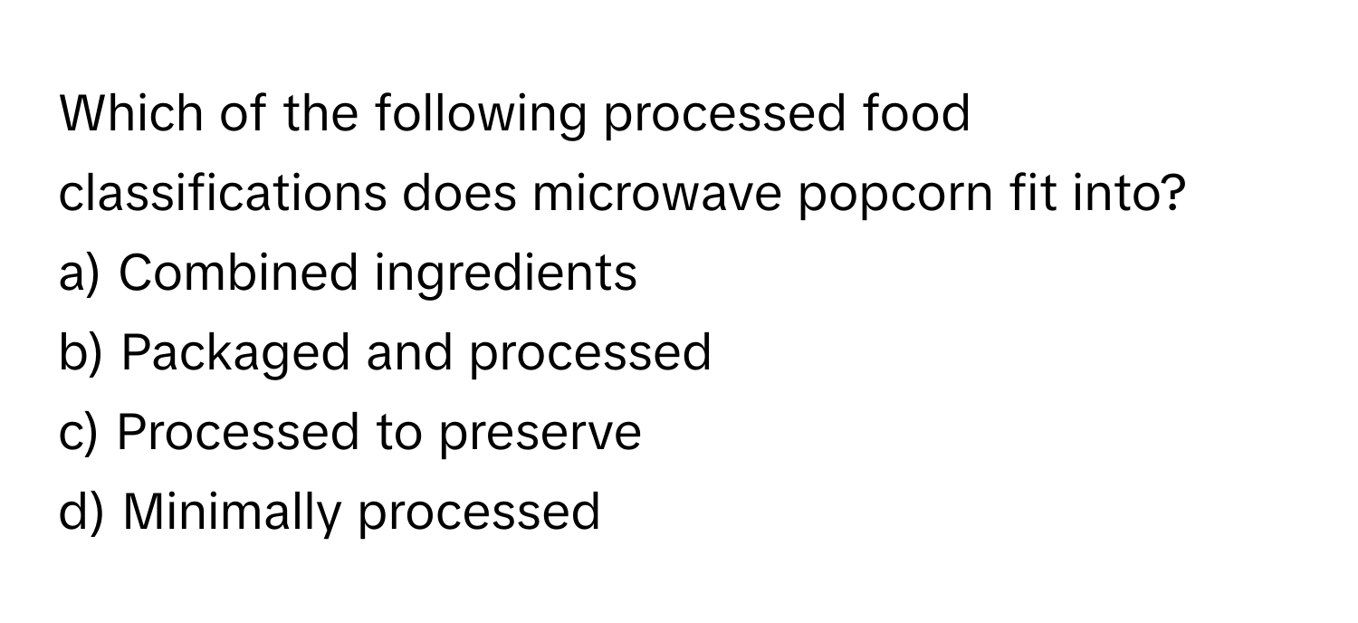 Which of the following processed food classifications does microwave popcorn fit into?

a) Combined ingredients
b) Packaged and processed
c) Processed to preserve
d) Minimally processed