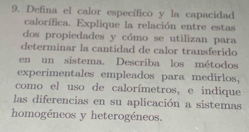 Defina el calor específico y la capacidad 
calorífica. Explique la relación entre estas 
dos propiedades y cómo se utilizan para 
determinar la cantidad de calor transferido 
en un sistema. Describa los métodos 
experimentales empleados para medirlos, 
como el uso de calorímetros, e indique 
las diferencias en su aplicación a sistemas 
homogéneos y heterogéneos.