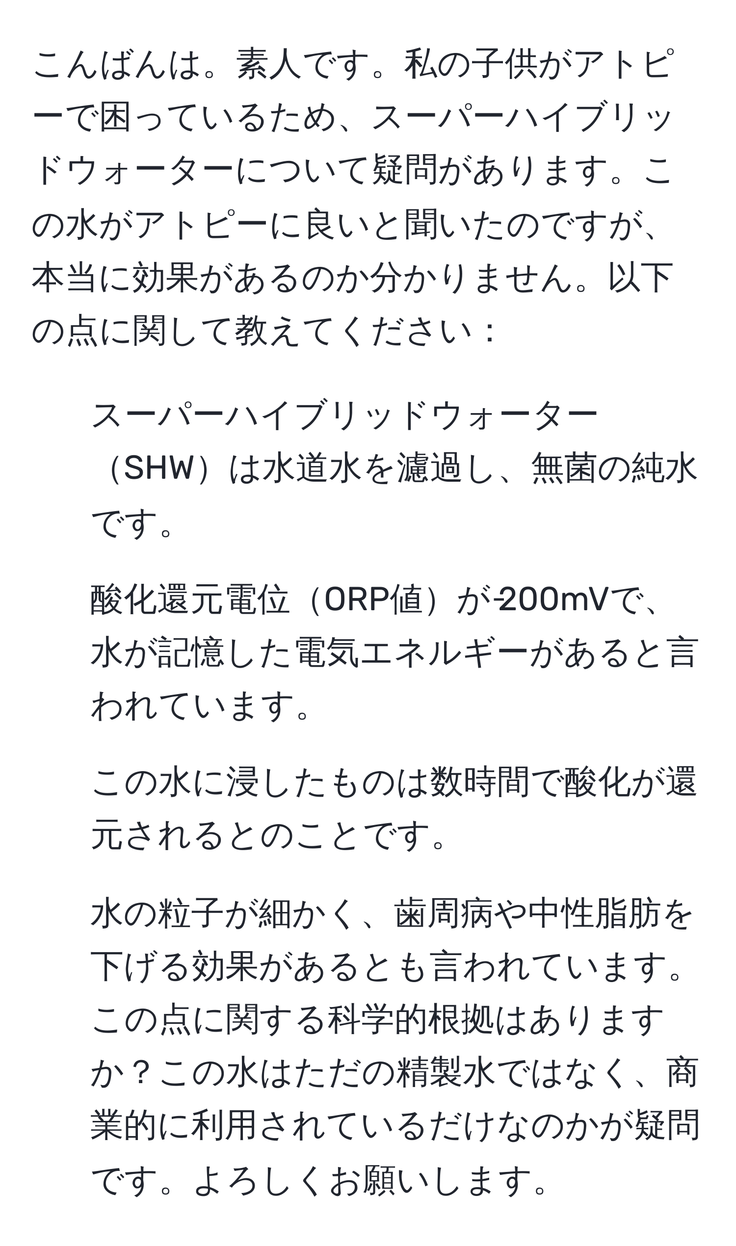 こんばんは。素人です。私の子供がアトピーで困っているため、スーパーハイブリッドウォーターについて疑問があります。この水がアトピーに良いと聞いたのですが、本当に効果があるのか分かりません。以下の点に関して教えてください：  
1. スーパーハイブリッドウォーターSHWは水道水を濾過し、無菌の純水です。  
2. 酸化還元電位ORP値が‐200mVで、水が記憶した電気エネルギーがあると言われています。  
3. この水に浸したものは数時間で酸化が還元されるとのことです。  
4. 水の粒子が細かく、歯周病や中性脂肪を下げる効果があるとも言われています。  
この点に関する科学的根拠はありますか？この水はただの精製水ではなく、商業的に利用されているだけなのかが疑問です。よろしくお願いします。