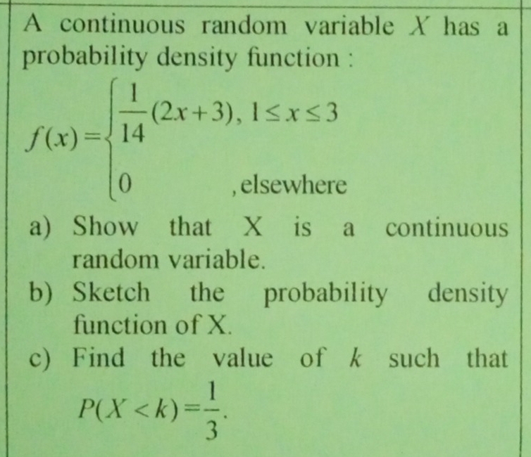 A continuous random variable X has a 
probability density function :
f(x)=beginarrayl  1/14 (2x+3),1≤ x≤ 3 0,elsewhereendarray.
a) Show that X is a continuous 
random variable. 
b) Sketch the probability density 
function of X. 
c) Find the value of k such that
P(X .