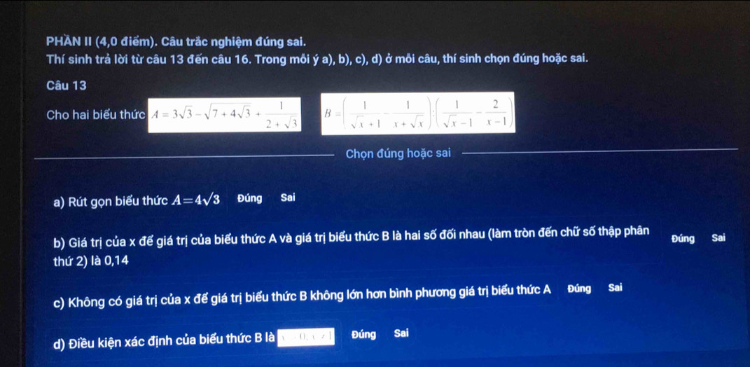 PHAN II (4,0 điểm). Câu trắc nghiệm đúng sai. 
Thí sinh trả lời từ câu 13 đến câu 16. Trong mỗi ia a), b), c), d) ở mỗi câu, thí sinh chọn đúng hoặc sai. 
Câu 13 
Cho hai biểu thức A=3sqrt(3)-sqrt(7+4sqrt 3)+ 1/2+sqrt(3)  B=( 1/sqrt(x)+1 - 1/x+sqrt(x) ):( 1/sqrt(x)-1 - 2/x-1 )
_Chọn đúng hoặc sai 
_ 
a) Rút gọn biểu thức A=4sqrt(3) Đúng Sai 
b) Giá trị của x đế giá trị của biểu thức A và giá trị biểu thức B là hai số đối nhau (làm tròn đến chữ số thập phân Đúng Sai 
thứ 2) là 0,14
c) Không có giá trị của x để giá trị biểu thức B không lớn hơn bình phương giá trị biểu thức A Đúng Sai 
d) Điều kiện xác định của biểu thức B là ( ) , Đúng Sai