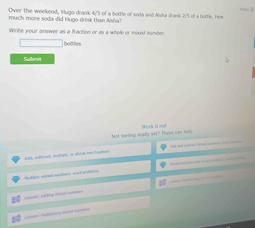 Vsle 
Over the weekend, Hugo drank 4/5 of a bottle of soda and Aisha drank 2/5 of a bottle. How 
much more soda did Hugo drink than Aisha? 
Write your answer as a fraction or as a whole or mixed number. 
bottles 
Submit 
Work it out 
Not feeling ready yet? These can help: 
Add and subtract mixed mumber: wond ms 
Add, subtract, multiply, or divide two fractions 
Multiply mixed numbers: word problems Divide fracters and toved meion) sont uodtion 
Lesson: Adding mixed numbers Les, subt nng ner mlen 
Lesson: Multiplying mixed numbers