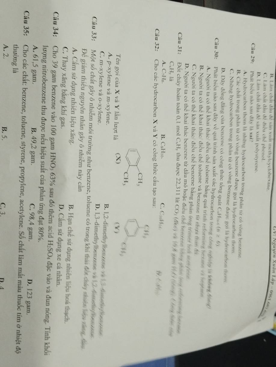 B. Làm chất đầu để sản xuất methyleyclohexane.
GV: Nguyên Xuân Lập - 0961 681 69
C. Làm chất đầu đề điều chế phenol.
D. Làm chất đầu để sản xuất polystyrene.
Câu 29:  Phát biểu nào sau đây là sai?
A. Hydrocarbon thơm là những hydrocarbon trong phân từ có vòng benzene.
B. Các chất trong phần tử có vòng benzene được gọi là hydrocarbon thơm.
C. Những hydrocarbon trong phân tử có vòng benzene được gọi là hydrocarbon thơm.
D. Dây đồng đẳng của benzene có công thức tổng quát C. H_2 6-6 (n≥ 6).
Câu 30: Phát biểu nào sau đây vc^ quả trình sản xuất các hydrocarbon trong công nghệp là không đhn
A. Người ta có the^(frac 1)3 khai thác/ điều chể toluene bằng quá trình reforming hexane vX heptane
B. Người ta có thhat overline overline overline o khai thác/ điều chế toluene và benzene từ nhựa than đá
C. Người ta có thể khai thác/ điều chể benzene bằng phán ứng trimer hoa acet/ece
D. Người ta có thhat overline overline overline c khai thác benzene từ dầu mỏ hoặc điều chế benzene bằng phầm li telor mhed s rane
Câu 31: Đốt cháy hoàn toàn 0,1 mol C_xH thu được 22,311 lít CO_2(4k6) V (y,8 *   V  t ưg C g t c
C_xH_y là
A. C_7H_8. B. CsH10. C. Cblis.
99 CAO_12
Câu 32: Cho các hydrocarbon X và Y có công thức cấu tạo sau:
CH_4
CH_3
CH_3
Tên gọi của X và Y lần lượt là (X) (Y) CH_3
A. p-xylene và m-xylene. B. 1,2-dimethylbenzene on 13-dimethy tben ens
C. m-xylene và o-xylene. D. 1,3-dimethylbenzene và 1,2-dimetydoenzene
Câu 33: :Một số chất gây ô nhiễm môi trường như benzene, toluene có trong khí thái đốt chây nhiớn họu xáng, đao
Để giảm thiếu nguyên nhân gây ô nhiễm này cần
A. Cấm sử dụng nhiên liệu xăng. B. Hạn chế sứ dụng nhiên liệu hoá thạch.
C. Thay xăng bằng khí gas. D. Cấm sử dụng xe cá nhân.
Câu 34: Cho 39 gam benzene vào 100 gam HNO₃ 63% sau đó thêm acid H_2SO 4 đặc vào và đun nóng. Tính khối
lượng nitrobenzene thu được nếu hiệu suất của phản ứng đạt 80%.
A. 61,5 gam. B. 49,2 gam. C. 98,4 gam. D. 123 gam.
Câu 35: Cho các chất: benzene, toluene, styrene, propylene, acetylene. Số chất làm mất màu thuốc tím ở nhiệt độ
thường là
A. 2. B. 5. C. 3. D. 4