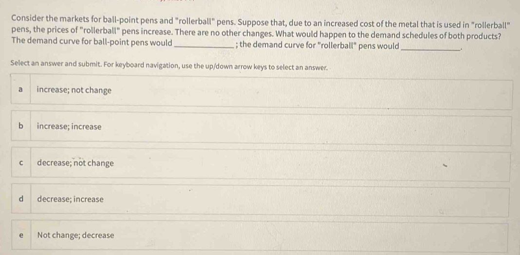 Consider the markets for ball-point pens and "rollerball" pens. Suppose that, due to an increased cost of the metal that is used in "rollerball"
pens, the prices of "rollerball" pens increase. There are no other changes. What would happen to the demand schedules of both products?
The demand curve for ball-point pens would _; the demand curve for "rollerball" pens would_ .
Select an answer and submit. For keyboard navigation, use the up/down arrow keys to select an answer.
a increase; not change
b increase; increase
C decrease; not change
dà decrease; increase
e Not change; decrease