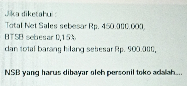 Jika diketahui : 
Total Net Sales sebesar Rp. 450.000.000, 
BTSB sebesar 0,15%
dan total barang hilang sebesar Rp. 900.000, 
NSB yang harus dibayar oleh personil toko adalah....