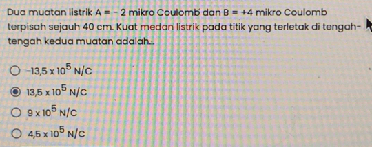 Dua muatan listrik A=-2 mikro Coulomb dan B=+4 mikro Coulomb
terpisah sejauh 40 cm. Kuat medan listrik pada titik yang terletak di tengah-
tengah kedua muatan adalah...
-13,5* 10^5N/C
13,5* 10^5N/C
9* 10^5N/C
4,5* 10^5N/C