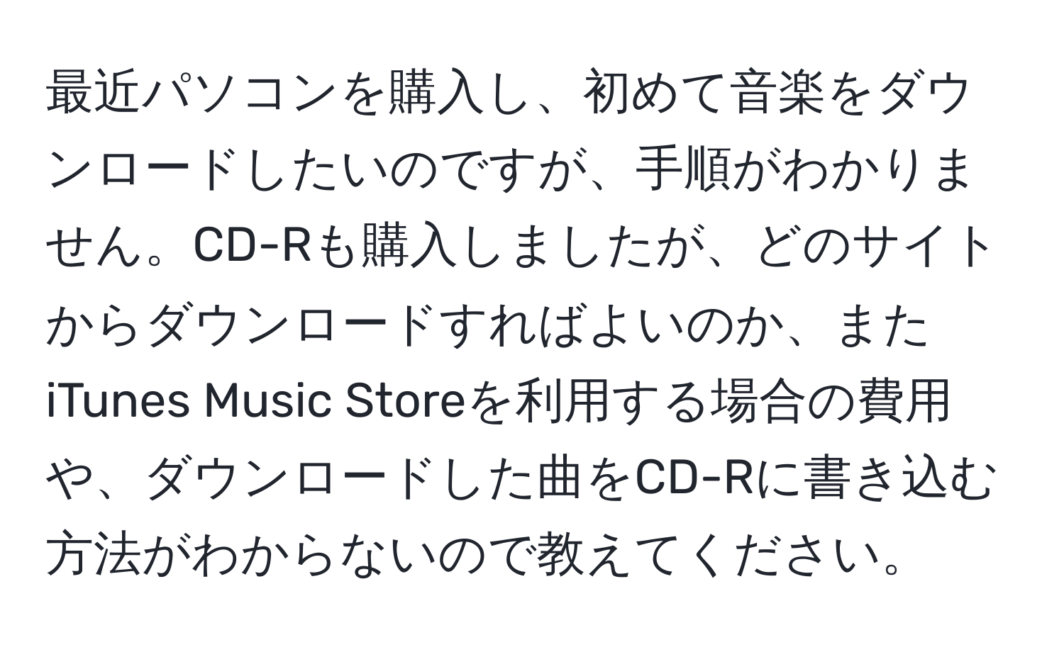 最近パソコンを購入し、初めて音楽をダウンロードしたいのですが、手順がわかりません。CD-Rも購入しましたが、どのサイトからダウンロードすればよいのか、またiTunes Music Storeを利用する場合の費用や、ダウンロードした曲をCD-Rに書き込む方法がわからないので教えてください。