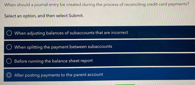 When should a journal entry be created during the process of reconciling credit card payments?
Select an option, and then select Submit.
When adjusting balances of subaccounts that are incorrect
When splitting the payment between subaccounts
Before running the balance sheet report
After posting payments to the parent account