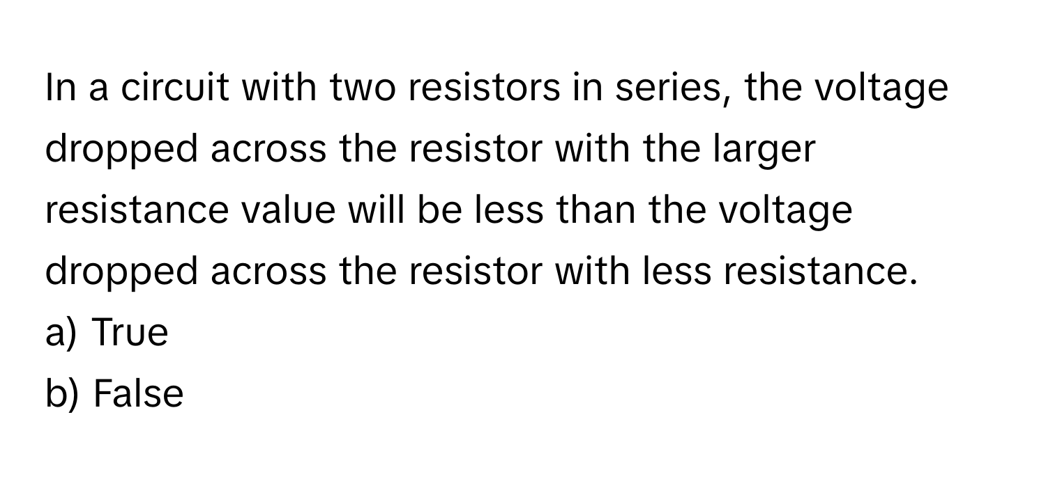 In a circuit with two resistors in series, the voltage dropped across the resistor with the larger resistance value will be less than the voltage dropped across the resistor with less resistance.

a) True
b) False