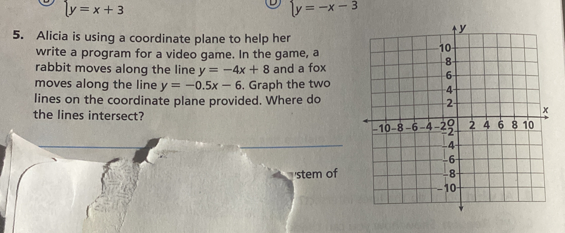 beginarrayl y=x+3endarray.
beginarrayl y=-x-3endarray.
5. Alicia is using a coordinate plane to help her 
write a program for a video game. In the game, a 
rabbit moves along the line y=-4x+8 and a fox 
moves along the line y=-0.5x-6. Graph the two 
lines on the coordinate plane provided. Where do 
the lines intersect? 
stem of