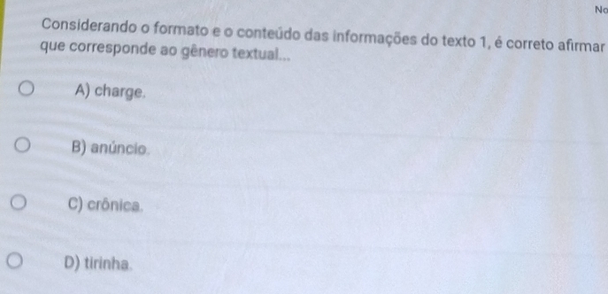 No
Considerando o formato e o conteúdo das informações do texto 1, é correto afirmar
que corresponde ao gênero textual...
A) charge.
B) anúncio.
C) crônica.
D) tirinha.