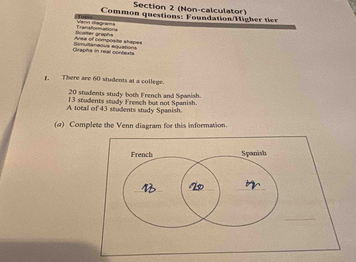 (Non-calculator) 
Common questions: Foundation/Higher tier 
Topic 
Venn diagrams 
Transformations 
Scatter graphs 
Area of composite shapes 
Simultaneous equations 
Graphs in real contexts 
1. There are 60 students at a college.
20 students study both French and Spanish.
13 students study French but not Spanish. 
A total of 43 students study Spanish. 
(a) Complete the Venn diagram for this information.