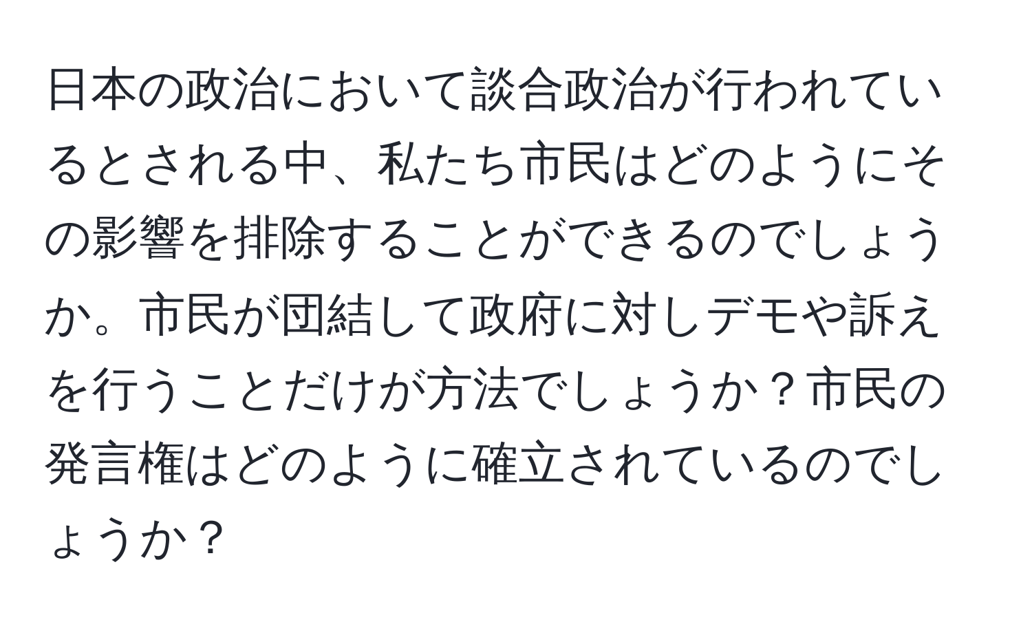 日本の政治において談合政治が行われているとされる中、私たち市民はどのようにその影響を排除することができるのでしょうか。市民が団結して政府に対しデモや訴えを行うことだけが方法でしょうか？市民の発言権はどのように確立されているのでしょうか？