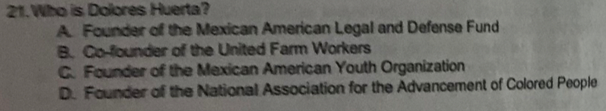 Who is Dolores Huerta?
A. Founder of the Mexican American Legal and Defense Fund
B. Co-founder of the United Farm Workers
C. Founder of the Mexican American Youth Organization
D. Founder of the National Association for the Advancement of Colored People