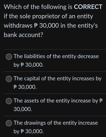 Which of the following is CORRECT
if the sole proprietor of an entity
withdraws 30,000 in the entity's
bank account?
The liabilities of the entity decrease
byρ30,000.
The capital of the entity increases by
30,000.
The assets of the entity increase by
30,000.
The drawings of the entity increase
byβ30,000.