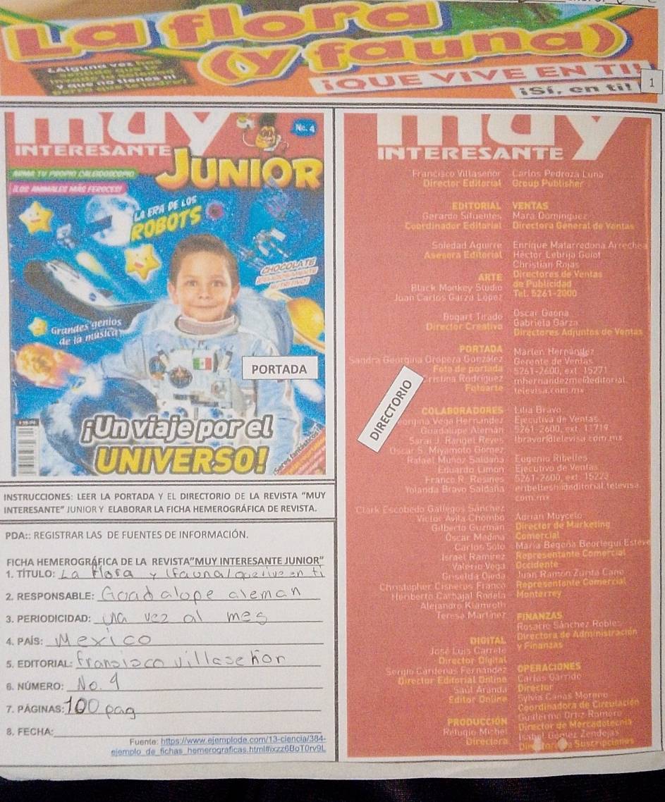 EN TI
UE
¡Sí, en ti! 1
v
iINTERESANTE
An Francisco Viltaseñor Carlos Pedrozá Luná
ILosDirector Editorial Group Püblisher
EDITORIAL VENTAS
Serarde Situentés Mara Domínquez
Coordinador Editorial  Directora Géneral de Vantas
Soledad Aguirre Enrique Matarredona Arrech
Héctor Lébria Guiot
Aseeora Editorial Christian Rojas
ARTE Directores de Ventas
Black Morkev Studło om Publicidad
Juan Carlos Garzá López Tel. 5261-2000
Bugart rado Oscar Gaona
Gabrieïa Garza
Director Creativa Directores Adjuntos de Vențas
PORTADA  Marlen Hernández
Gndra Geórgina Grópeza González  Gerente de Veniás
Foto de poríada 5241-2600. ext 1527
mhernandezmeideditorial.
Fotgarie televis  comms
COLABORADORES Lilia Bravo
rpna V  ga  Her nandea Ejecutiva de Ventas
Guadalupe Atemán 261-2600 ext 11719
Saraí J. Rarget Reves Ibravarídielevisa com mx
Oscar 5. Miyamoto Gor Euberío Ribelles
Rafael Muñoz Saldana
Enuardo Eimón Ejecutivo de Ventas
Franco R  Resines 261-2600. ext 1522.
INSTRUCCIONES: LEER LA PORTADA Y EL DIRECTORIO DE LA REVISTA “MUY Yolanda Bravo Saldaña comm erbelleshadsditoral televisa
INTERESANTE” JUNIOR Y ELABORAR LA FICHA HEMEROGRÁFICA DE REVISTA.Clark Escobedo Gallegos Sanche
Victor Avita Chombo Adrian Muycelo
PDA:: REGISTRAR LAS DE FUENTES DE INFORMACIÓN. Gilbecto Guzman  Óscar Medew Director de Markesing
Comorcial
Carlus Sote María Begena Beoriequí Estevé
FichA HEMEROGRÁFICA DE LA REVISTA'MUY INTERESANTE JUNIOR" Israël Ramírez Représentante Comercial
1. TÍTULO: _Griselda Gieda Vaterio Véga Juan Ramón Zurita Cano
Christopher Cisneros Franco Representante Comercia
2. RESPONSABLE: _Cleriberto Carbajal Ronéla Monterrey
Alejandro Klamroth
3. PERIODICIDAD: _Teresa Martinez FINANZAS
Rosarie Sánchez Roble
4. PAIS:_ DIGITAL Directora de Administración
José Lois Carreté y Finanta
5. EDITORIAL: _Director Dígital
Sergío Cardenas Fernande OPERACIONES
6. NÚMERO:_ Director Ediforíal Untipe Carlás Carrdr
ul Áranda pineciat
7. PÁGINAS:_ Éditor Ooline Galvía Cañas Morene
Coordinadora de Circulación
PRODUCCION Guerme Ortz Ramer
8. FECHA:_ Rélugio Michet  Director de Mercadotecnia
Fuente: https://www.ejemplode.com/13-ciencia/384-
eiemplo de_fichas hemerograficas.html#ixzz6BoT0rv9L Directors Isabel Génjez Zendejas
c